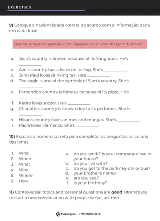 9) Coloque a nacionalidade correta de acordo com a informação dada
em cada frase:
a. Jack's country is known because of its kangaroos. He's
___________.
b. Avril's country has a leave on its ﬂag. She's ___________.
c. John Paul loves drinking tea. He's ___________.
d. The eagle is one of the symbols of Sam's country. She's
___________.
e. Fernando's country is famous because of its pizza. He's
___________.
f. Pedro loves soccer. He's ___________.
g. Charlotte's country is known due to its perfumes. She is
___________.
h. Hikari’s country loves animes and mangas. She’s ___________.
i. Paola loves Flamenco. She's ___________.
10) Escolha o número correto para completar as perguntas na coluna
das letras.
1. Who
2. When
3. What
4. Why
5. Where
6. How
11) Controversial topics and personal questions are good alternatives
to start a new conversation with people we’ve just met.
Brazilian American Canadian British Japanese Italian Spanish French Australian
a. do you work? Is your company close to
your house?
b. do you live with?
c. do you get to the park? By car or bus?
d. your brother's name?
e. are you sad?
f. is your birthday?
 