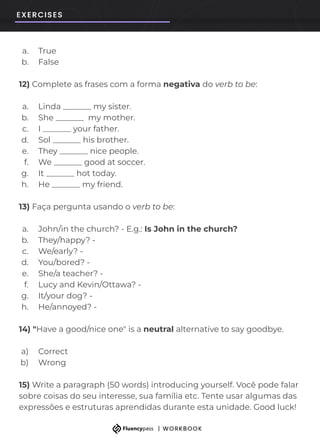 a. True
b. False
12) Complete as frases com a forma negativa do verb to be:
a. Linda _______ my sister.
b. She _______ my mother.
c. I _______ your father.
d. Sol _______ his brother.
e. They _______ nice people.
f. We _______ good at soccer.
g. It _______ hot today.
h. He _______ my friend.
13) Faça pergunta usando o verb to be:
a. John/in the church? - E.g.: Is John in the church?
b. They/happy? -
c. We/early? -
d. You/bored? -
e. She/a teacher? -
f. Lucy and Kevin/Ottawa? -
g. It/your dog? -
h. He/annoyed? -
14) "Have a good/nice one" is a neutral alternative to say goodbye.
a) Correct
b) Wrong
15) Write a paragraph (50 words) introducing yourself. Você pode falar
sobre coisas do seu interesse, sua família etc. Tente usar algumas das
expressões e estruturas aprendidas durante esta unidade. Good luck!
 