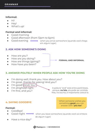 Informal:
● Hi!
● Hey!
● What’s up!
Formal and informal:
● Good morning
● Good afternoon (from 12pm to 6pm)
● Good evening when you arrive somewhere (quando você chega
em algum lugar)
2. ASK HOW SOMEONE’S DOING
● How are you?
● How are you doing?
● How are things (going)?
● How have you been?
3. ANSWER POLITELY WHEN PEOPLE ASK HOW YOU’RE DOING
● I’m doing well, thank you. How about you?
● I’m great, thanks for asking! And you?
● I’m good! (And) You?
● I’m alright/all right.
● I’m ﬁne, and you?
4. SAYING GOODBYE
Formal:
● Goodbye!
● Good night when you leave somewhere (quando você vai embora
de algum lugar)
● Have a nice day!*
FORMAL AND INFORMAL
A palavra “and” está entre parênteses,
porque, na fala, ela pode ser omitida.
Mas, na escrita, é importante colocá-la.
* When someone wishes you
something good, you can
answer with “you too”
 