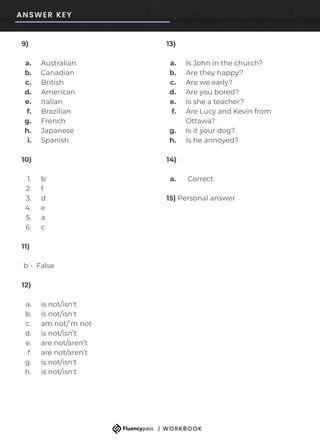 9)
a. Australian
b. Canadian
c. British
d. American
e. Italian
f. Brazilian
g. French
h. Japanese
i. Spanish
10)
1. b
2. f
3. d
4. e
5. a
6. c
11)
b - False
12)
a. is not/isn't
b. is not/isn't
c. am not/’m not
d. is not/isn’t
e. are not/aren’t
f. are not/aren’t
g. is not/isn't
h. is not/isn't
13)
a. Is John in the church?
b. Are they happy?
c. Are we early?
d. Are you bored?
e. Is she a teacher?
f. Are Lucy and Kevin from
Ottawa?
g. Is it your dog?
h. Is he annoyed?
14)
a. Correct.
15) Personal answer
 