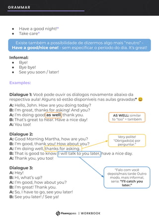 ● Have a good night!*
● Take care*
Informal:
● Bye!
● Bye bye!
● See you soon / later!
Examples:
Dialogue 1: Você pode ouvir os diálogos novamente abaixo da
respectiva aula! Alguns só estão disponíveis nas aulas gravadas* 😃
A: Hello, John. How are you doing today?
B: I’m great, thanks for asking! And you?
A: I’m doing good as well, thank you.
B: That’s great to hear. Have a nice day!
A: You too!
Dialogue 2:
A: Good Morning Martha, how are you?
B: I’m good, thank you! How about you?
A: I’m doing well, thanks for asking.
B: That is good to know. I will talk to you later, have a nice day.
A: Thank you, you too!
Dialogue 3:
A: Hey!
B: Hi, what’s up?
A: I’m good, how about you?
B: I’m great! Thank you.
A: So, I have to go, see you later!
B: See you later! / See ya!
Existe também a possibilidade de dizermos algo mais “neutro” -
Have a good/nice one! - sem especiﬁcar o período do dia. It’s great!
AS WELL: similar
to “too” = também
Very polite!
“Obrigado(a) por
perguntar.”
“Falo com você
depois/mais tarde Outro
modo, mais informal,
seria: “I’ll catch you
later.”
 
