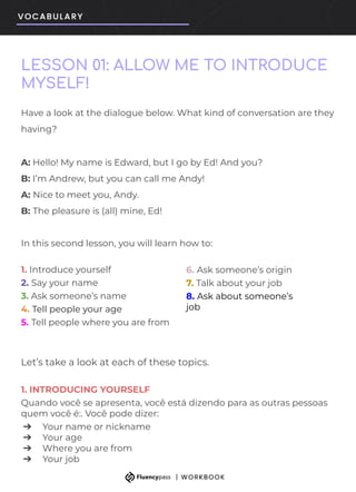 LESSON 01: ALLOW ME TO INTRODUCE
MYSELF!
6. Ask someone’s origin
7. Talk about your job
8. Ask about someone’s
job
Have a look at the dialogue below. What kind of conversation are they
having?
A: Hello! My name is Edward, but I go by Ed! And you?
B: I’m Andrew, but you can call me Andy!
A: Nice to meet you, Andy.
B: The pleasure is (all) mine, Ed!
In this second lesson, you will learn how to:
1. Introduce yourself
2. Say your name
3. Ask someone’s name
4. Tell people your age
5. Tell people where you are from
Let’s take a look at each of these topics.
1. INTRODUCING YOURSELF
Quando você se apresenta, você está dizendo para as outras pessoas
quem você é:. Você pode dizer:
➔ Your name or nickname
➔ Your age
➔ Where you are from
➔ Your job
 