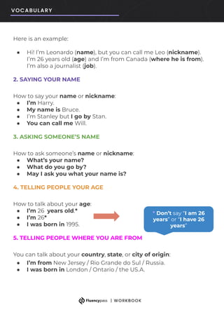 Here is an example:
● Hi! I’m Leonardo (name), but you can call me Leo (nickname).
I’m 26 years old (age) and I’m from Canada (where he is from).
I’m also a journalist (job).
2. SAYING YOUR NAME
How to say your name or nickname:
● I’m Harry.
● My name is Bruce.
● I’m Stanley but I go by Stan.
● You can call me Will.
3. ASKING SOMEONE’S NAME
How to ask someone’s name or nickname:
● What’s your name?
● What do you go by?
● May I ask you what your name is?
4. TELLING PEOPLE YOUR AGE
How to talk about your age:
● I’m 26 years old.*
● I’m 26*
● I was born in 1995.
5. TELLING PEOPLE WHERE YOU ARE FROM
You can talk about your country, state, or city of origin:
● I’m from New Jersey / Rio Grande do Sul / Russia.
● I was born in London / Ontario / the US.A.
* Don’t say “I am 26
years” or “I have 26
years”
 
