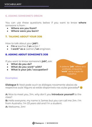6. ASKING SOMEONE’S ORIGIN
You can use these questions below if you want to know where
someone is from :
● Where are you from?
● Where were you born?
7. TALKING ABOUT YOUR JOB
How to talk about your job*::
● I’m a teacher / an actor /
● I work* as a cashier / an engineer.
8. ASKING ABOUT SOMEONE’S JOB
If you want to know someone’s job*, ask:
● What do you do?
● What do you work* with?
● What is your job / occupation?
Examples:
Dialogue 1: Você pode ouvir os diálogos novamente abaixo da
respectiva aula! Alguns só estão disponíveis nas aulas gravadas* 😃
A: Nice to meet you, Jim, why don’t you introduce yourself to the
class?
B: Hello everyone, my name is James but you can call me Jim. I’m
from Australia. I’m 23 years old and I’m a student.
A: Welcome, Jim!
* A palavra “job” refere-se a
proﬁssão, enquanto
“work” seria a ação de
trabalhar.
 