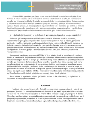 Licenciatura en Pedagogía
Introducción a la pedagogía II
Gordon (1999), menciona que Owen, en sus escuelas de Lanark, permitía la organización de los
horarios de clases donde no solo se cultivaran en la ciencia sino también en las artes, los alumnos de las
escuelas que él tenía cargo. El plan de estudio se componía de las tres asignaturas básicas (lectura, escritura
y aritmética), costura, historia antigua y moderna, geografía, botánica y geología. Además de que había
ejercicio físico y gimnasia, la música jugaba un papel importante. Cabe mencionar que también se permitía
la utilización de métodos pedagógicos, sobre todo para matemáticas, para enseñar a leer y escribir. Entre
estos métodos, Owen adoptó después el método de Pestalozzi, para la enseñanza de la aritmética.
c) ¿Qué opinión tienes sobre la posibilidad de que su propuesta pudiera ponerse en práctica?
Considero que los experimentos que trató de realizar Owen para llevar a cabo el socialismo,
ciertamente es utópico, pues, aunque las ideas revolucionarias que Owen puso en práctica, parecieran
pertinentes y viables, representan aquello que deberíamos lograr como sociedad. El sentido humanista que
infundió en su obra, ha inspirado algunas de las escuelas de la educación progresiva, así como planes y
programas en diversas partes del mundo. Me sorprende que Owen haya tenido la intención de llevar a cabo
su experimento en México, porque a pesar de que no se llevó a cabo, en la actualidad podemos ver
vestigios de sus ideas.
Comparando los planes y programas del 2009 y 2011 en México, donde se pugnaba por la enseñanza
basada en competencia, fue parecido a la idea de que los alumnos desarrollaran sus capacidades mediante
la manipulación para mejorar su trabajo, que estudiaran artes y oficios. Mediante un aprendizaje lúdico con
métodos que permitieran al alumno desarrollar el aprender a aprender. Esto último prevalece en la nueva
escuela mexicana, que en los adelantos de sus programas sintéticos menciona que el aprendizaje se dará
mediante el diseño, estrategias y ambientes, de los estudiantes puedan desarrollar su potencial, desde un
pensamiento en común, no solo basado en propósitos egoístas, donde se aprenda para la vida, para hacer un
mundo mejor para todos, mediante el trabajo colaborativo. Considero que las principales ideas y propuestas
de Owen han trascendido hasta la actualidad; sin embargo, siguen siendo utópicas.
En mi opinión es la propuesta utópica, que pudiera llevarse a cabo si la cultura y el capitalismo, se
desterraran de las sociedades modernas.
Conclusión:
Mediante estas amenas lecturas sobre Robert Owen y sus obras, puede apreciarse la visión de los
pensadores del siglo XIX, que mediante utopías nos muestran lo que podría lograr la sociedad si se libera
de los vicios y la corrupción, si se colabora en obtener el bien común. Su utopía, al igual que la de Tomás
Moro, hace una dura crítica a la sociedad de su época, proponiendo claramente lo que podría llegar a ser, el
progreso que podría lograr, la sociedad en la que se podría convertir, si todos los que participamos en ella,
lográramos cambiar desde la raíz individual y así lograr la felicidad que busca la felicidad de los otros.
 