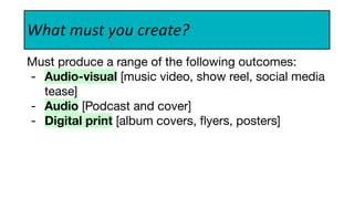 What must you create?
Must produce a range of the following outcomes:
- Audio-visual [music video, show reel, social media
tease]
- Audio [Podcast and cover]
- Digital print [album covers, ﬂyers, posters]
 