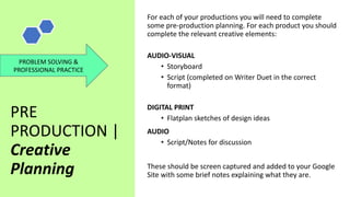 PRE
PRODUCTION |
Creative
Planning
For each of your productions you will need to complete
some pre-production planning. For each product you should
complete the relevant creative elements:
AUDIO-VISUAL
• Storyboard
• Script (completed on Writer Duet in the correct
format)
DIGITAL PRINT
• Flatplan sketches of design ideas
AUDIO
• Script/Notes for discussion
These should be screen captured and added to your Google
Site with some brief notes explaining what they are.
PROBLEM SOLVING &
PROFESSIONAL PRACTICE
 