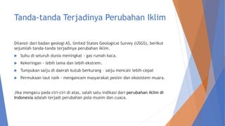 Tanda-tanda Terjadinya Perubahan Iklim
Dilansir dari badan geologi AS, United States Geological Survey (USGS), berikut
sejumlah tanda-tanda terjadinya perubahan iklim.
 Suhu di seluruh dunia meningkat - gas rumah kaca.
 Kekeringan - lebih lama dan lebih ekstrem.
 Tumpukan salju di daerah kutub berkurang – salju mencair lebih cepat
 Permukaan laut naik - mengancam masyarakat pesisir dan ekosistem muara.
Jika mengacu pada ciri-ciri di atas, salah satu indikasi dari perubahan iklim di
Indonesia adalah terjadi perubahan pola musim dan cuaca.
 