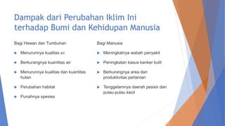 Dampak dari Perubahan Iklim Ini
terhadap Bumi dan Kehidupan Manusia
Bagi Hewan dan Tumbuhan
 Menurunnya kualitas air
 Berkurangnya kuantitas air
 Menurunnya kualitas dan kuantitas
hutan
 Perubahan habitat
 Punahnya spesies
Bagi Manusia
 Meningkatnya wabah penyakit
 Peningkatan kasus kanker kulit
 Berkurangnya area dan
produktivitas pertanian
 Tenggelamnya daerah pesisir dan
pulau-pulau kecil
 