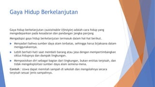 Gaya Hidup Berkelanjutan
Gaya hidup berkelanjutan (sustainable lifestyle) adalah cara hidup yang
mengedepankan pada kesadaran dan pandangan jangka panjang
Mengadopsi gaya hidup berkelanjutan termasuk dalam hal-hal berikut.
 Menyadari bahwa sumber daya alam terbatas, sehingga harus bijaksana dalam
menggunakannya.
 Lebih berhati-hati saat membeli barang atau jasa dengan mempertimbangkan
siklus hidupnya dan dampak lingkungan.
 Memposisikan diri sebagai bagian dari lingkungan, bukan entitas terpisah, dan
tidak mengeksploitasi sumber daya alam semena-mena.
Contoh : siswa dapat memilah sampah di sekolah dan mengolahnya secara
terpisah sesuai jenis sampahnya.
 