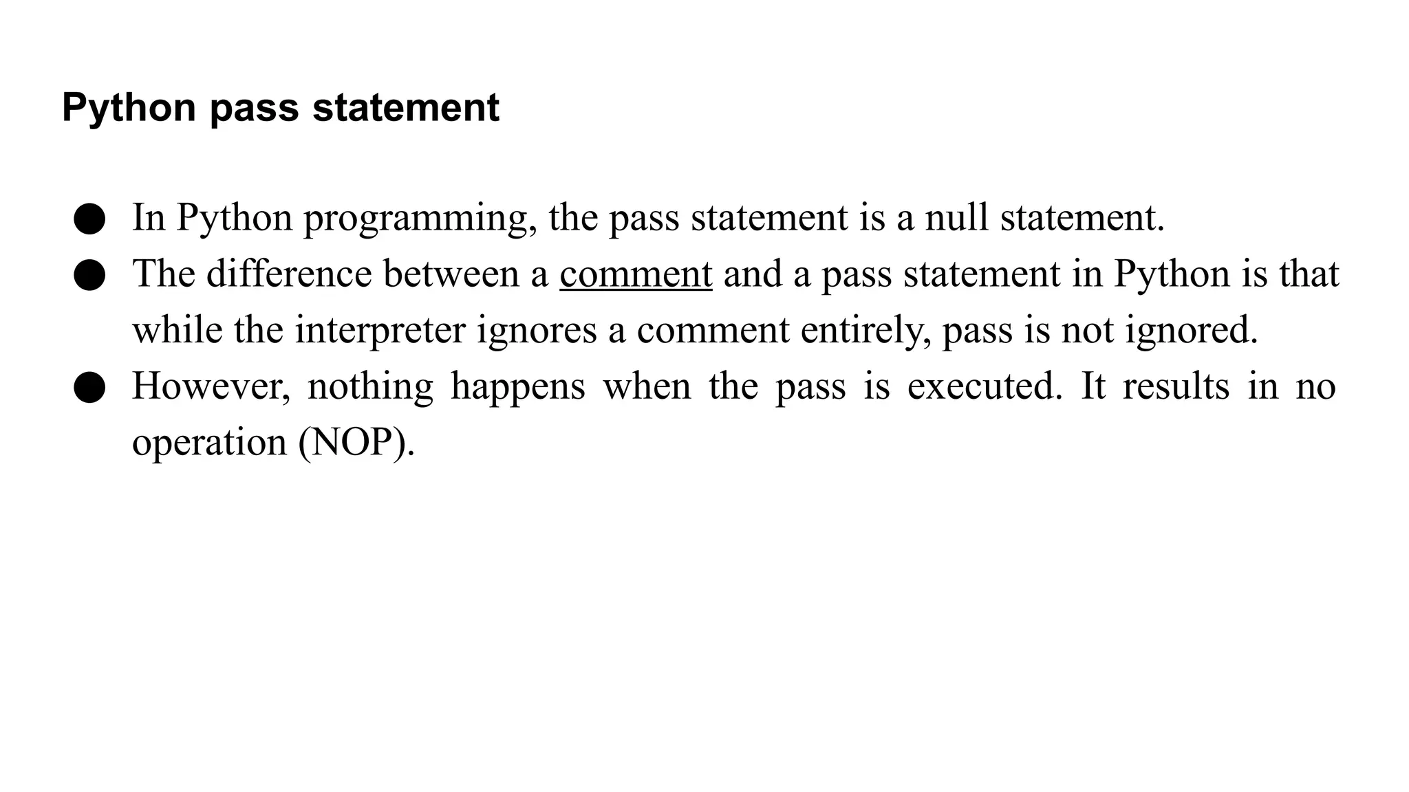 Python pass statement
● In Python programming, the pass statement is a null statement.
● The difference between a comment and a pass statement in Python is that
while the interpreter ignores a comment entirely, pass is not ignored.
● However, nothing happens when the pass is executed. It results in no
operation (NOP).
 