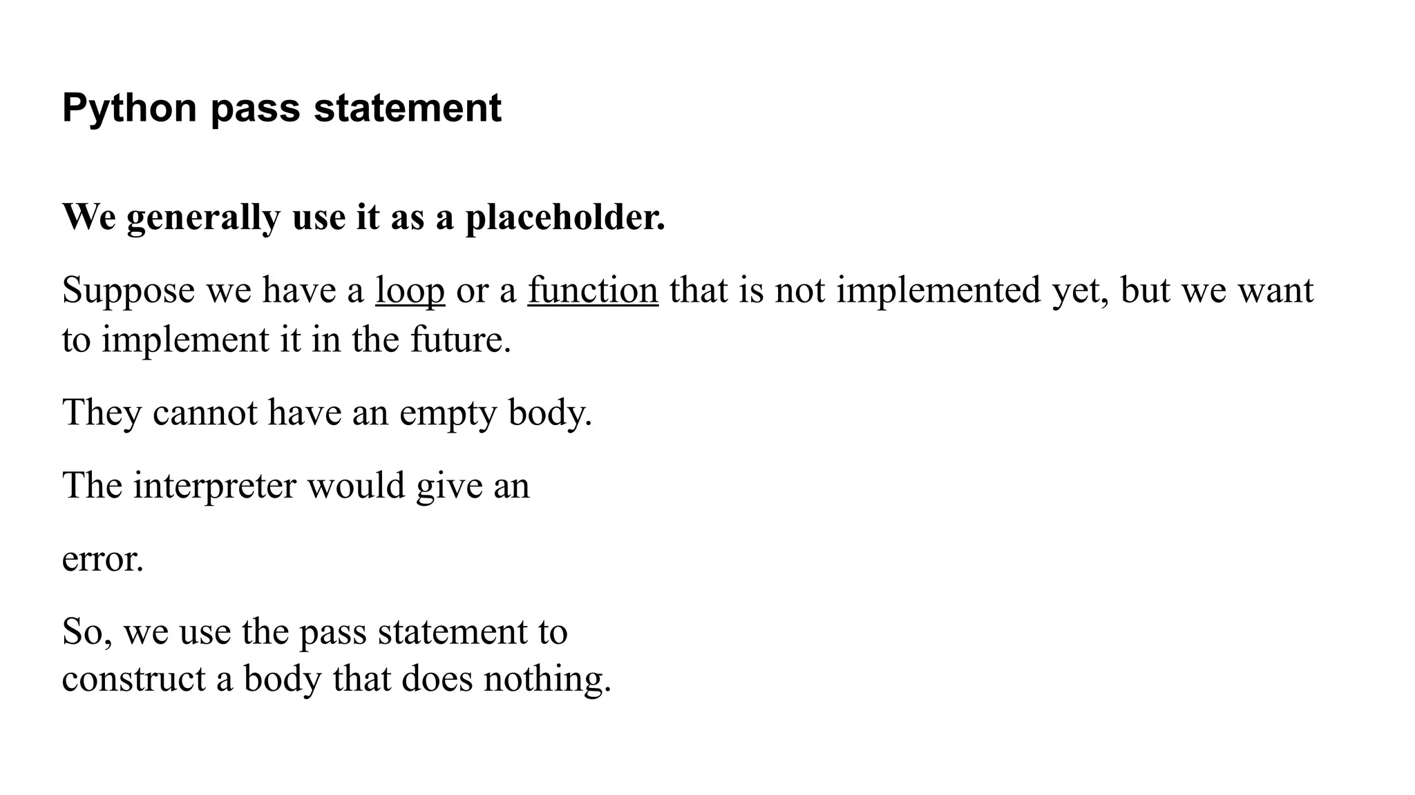 Python pass statement
We generally use it as a placeholder.
Suppose we have a loop or a function that is not implemented yet, but we want
to implement it in the future.
They cannot have an empty body.
The interpreter would give an
error.
So, we use the pass statement to
construct a body that does nothing.
 