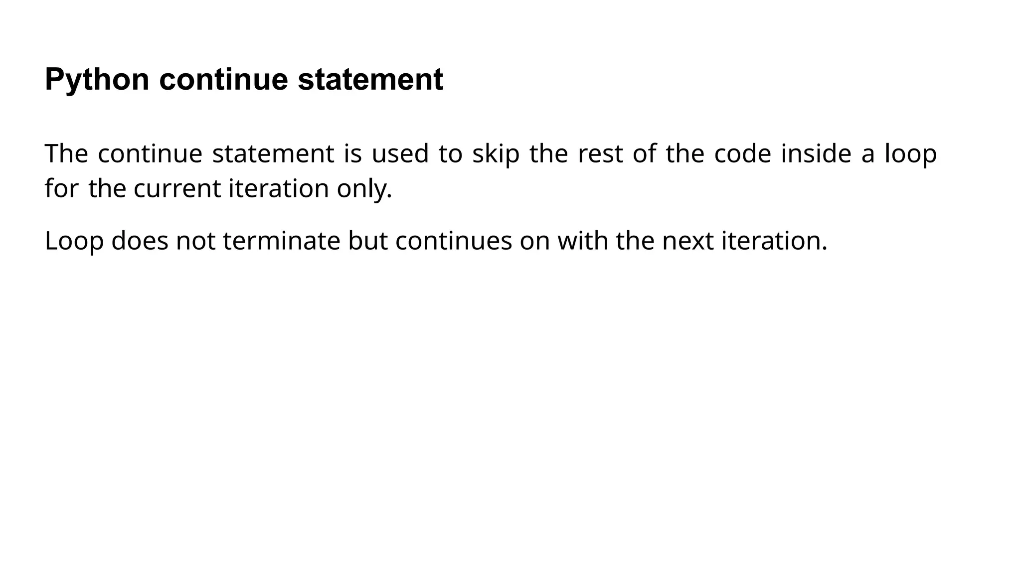 Python continue statement
The continue statement is used to skip the rest of the code inside a loop
for the current iteration only.
Loop does not terminate but continues on with the next iteration.
 