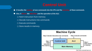 Control Unit
● It handles the loading of new commands into the CPU and the decoding of these commands.
● Also, it directs the data flow and the operation of the ALU.
○ Fetch instruction from memory
○ Decode instructions into commands
○ Execute commands
○ Store results in memory.
 