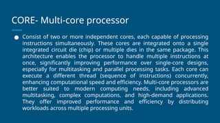 CORE- Multi-core processor
● Consist of two or more independent cores, each capable of processing
instructions simultaneously. These cores are integrated onto a single
integrated circuit die (chip) or multiple dies in the same package. This
architecture enables the processor to handle multiple instructions at
once, significantly improving performance over single-core designs,
especially for multitasking and parallel processing tasks. Each core can
execute a different thread (sequence of instructions) concurrently,
enhancing computational speed and efficiency. Multi-core processors are
better suited to modern computing needs, including advanced
multitasking, complex computations, and high-demand applications.
They offer improved performance and efficiency by distributing
workloads across multiple processing units.
 
