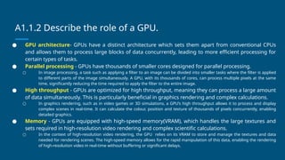 A1.1.2 Describe the role of a GPU.
● GPU architecture- GPUs have a distinct architecture which sets them apart from conventional CPUs
and allows them to process large blocks of data concurrently, leading to more efficient processing for
certain types of tasks.
● Parallel processing - GPUs have thousands of smaller cores designed for parallel processing.
○ In image processing, a task such as applying a filter to an image can be divided into smaller tasks where the filter is applied
to different parts of the image simultaneously. A GPU, with its thousands of cores, can process multiple pixels at the same
time, significantly reducing the time required to apply the filter to the entire image.
● High throughput - GPUs are optimized for high throughput, meaning they can process a large amount
of data simultaneously. This is particularly beneficial in graphics rendering and complex calculations.
○ In graphics rendering, such as in video games or 3D simulations, a GPU’s high throughput allows it to process and display
complex scenes in real-time. It can calculate the colour, position and texture of thousands of pixels concurrently, enabling
detailed graphics.
● Memory - GPUs are equipped with high-speed memory(VRAM), which handles the large textures and
sets required in high-resolution video rendering and complex scientific calculations.
○ In the context of high-resolution video rendering, the GPU relies on its VRAM to store and manage the textures and data
needed for rendering scenes. The high-speed memory allows for the rapid manipulation of this data, enabling the rendering
of high-resolution video in real-time without buffering or significant delays.
 