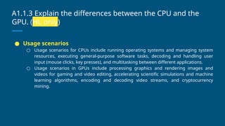 A1.1.3 Explain the differences between the CPU and the
GPU. (HL only)
● Usage scenarios
○ Usage scenarios for CPUs include running operating systems and managing system
resources, executing general-purpose software tasks, decoding and handling user
input (mouse clicks, key presses), and multitasking between different applications.
○ Usage scenarios in GPUs include processing graphics and rendering images and
videos for gaming and video editing, accelerating scientific simulations and machine
learning algorithms, encoding and decoding video streams, and cryptocurrency
mining.
 