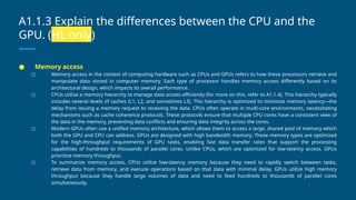 A1.1.3 Explain the differences between the CPU and the
GPU. (HL only)
● Memory access
○ Memory access in the context of computing hardware such as CPUs and GPUs refers to how these processors retrieve and
manipulate data stored in computer memory. Each type of processor handles memory access differently based on its
architectural design, which impacts its overall performance.
○ CPUs utilize a memory hierarchy to manage data access efficiently (for more on this, refer to A1.1.4). This hierarchy typically
includes several levels of caches (L1, L2, and sometimes L3). This hierarchy is optimized to minimize memory latency—the
delay from issuing a memory request to receiving the data. CPUs often operate in multi-core environments, necessitating
mechanisms such as cache coherence protocols. These protocols ensure that multiple CPU cores have a consistent view of
the data in the memory, preventing data conflicts and ensuring data integrity across the cores.
○ Modern GPUs often use a unified memory architecture, which allows them to access a large, shared pool of memory which
both the GPU and CPU can address. GPUs are designed with high bandwidth memory. These memory types are optimized
for the high-throughput requirements of GPU tasks, enabling fast data transfer rates that support the processing
capabilities of hundreds to thousands of parallel cores. Unlike CPUs, which are optimized for low-latency access, GPUs
prioritize memory throughput.
○ To summarize memory access, CPUs utilize low-latency memory because they need to rapidly switch between tasks,
retrieve data from memory, and execute operations based on that data with minimal delay. GPUs utilize high memory
throughput because they handle large volumes of data and need to feed hundreds to thousands of parallel cores
simultaneously.
 