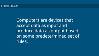 Critical Idea #1
Computers are devices that
accept data as input and
produce data as output based
on some predetermined set of
rules.
 