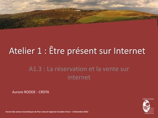 Atelier 1 : Être présent sur Internet
                        A1.3 : La réservation et la vente sur
                                      internet
      Aurore RODDE - CRDTA



Forum des acteurs touristiques du Parc naturel régional Livradois-Forez – 6 décembre 2012
 
