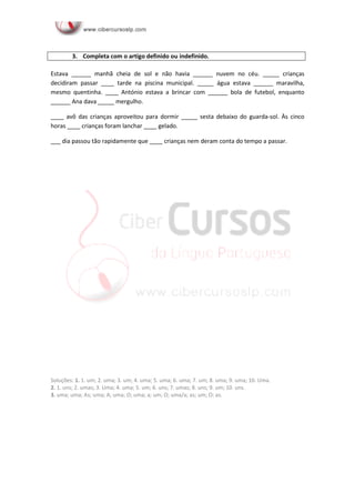 3. Completa com o artigo definido indefinido.
Estava ______ manhã cheia de sol e não havia ______ nuvem no céu. _____ crianças
decidiram passar ____ tarde na piscina municipal. _____ água estava ______ maravilha,
mesmo quentinha. ____ António estava a brincar com ______ bola de futebol, enquanto
______ Ana dava _____ mergulho.
____ avô das crianças aproveitou para dormir _____ sesta debaixo do guarda-sol. Às cinco
horas ____ crianças foram lanchar ____ gelado.
___ dia passou tão rapidamente que ____ crianças nem deram conta do tempo passar.
Soluções: 1. 1. um; 2. uma; 3. um; 4. uma; 5. uma; 6. uma; 7. um; 8. uma; 9. uma; 10. Uma.
2. 1. uns; 2. umas; 3. Uma; 4. uma; 5. um; 6. uns; 7. umas; 8. uns; 9. um; 10. uns.
3. uma; uma; As; uma; A; uma; O; uma; a; um; O; uma/a; as; um; O; as.
 