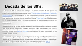 Década de los 80’s.
La década de 1980 se volvió más complejo. Las primeras muestras de este proceso de
diversificación pueden identificarse en temas como "The Adventures of Grandmaster Flash on the
Wheels of Steel" de Grandmaster Flash, un tema completamente construido a partir de samples de
otras canciones que supone un hito del turntablism. El tema "Planet Rock" de Afrika Bambaataa,
con su fusión de diferentes estilos y su sonido electrónico, es un punto definitorio del electro que
estaba naciendo.
El contenido lírico del hip hop también evolucionó. Los primeros estilos presentes en los años
1970 pronto fueron reemplazados por letras metafóricas sobre instrumentales cada vez más
complejas. Artistas como Rakim y KRS-One revolucionaron el hip hop al transformarlo en una
forma de arte más madura.
En esta década surge el Gangsta rap, un subgénero del hip hop que refleja los estilos de vida
violentos de los jóvenes, especialmente afroamericanos, de los barrios periféricos y marginales de
las ciudades. Fue popularizado en la última parte de los 1980 por grupos como N.W.A.

 