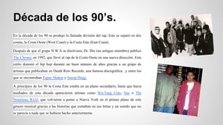 Década de los 90’s.
En la década de los 90 se produjo la llamada división del rap. Este se separó en dos
costas, la Costa Oeste (West Coast) y la Costa Este (East Coast).
Después de que el grupo N.W.A se disolviera, Dr. Dre (un antiguo miembro) publicó
The Chronic en 1992, que llevó al rap de la Costa Oeste en una nueva dirección. Este
estilo dominó el hip hop durante un buen número de años gracias a un grupo de
artistas que publicaban en Death Row Records, una famosa discográfica, y entre los
que se encontraban Tupac Shakur y Snoop Dogg.
A principios de los 90 la Costa Este estaba en un plano secundario, hasta que hacia
mediados de esta década aparecieron artistas como Wu-Tang Clan, Nas o The
Notorious B.I.G. que volvieron a poner a Nueva York en el primer plano de este
género musical gracias a las historias que contaban en sus letras y un sonido que no
se parecía a nada que se hubiera hecho anteriormente.

 