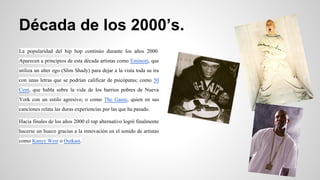 Década de los 2000’s.
La popularidad del hip hop continúo durante los años 2000.
Aparecen a principios de esta década artistas como Eminem, que
utiliza un alter ego (Slim Shady) para dejar a la vista toda su ira
con unas letras que se podrían calificar de psicópatas; como 50
Cent, que habla sobre la vida de los barrios pobres de Nueva
York con un estilo agresivo; o como The Game, quien en sus
canciones relata las duras experiencias por las que ha pasado.
Hacia finales de los años 2000 el rap alternativo logró finalmente
hacerse un hueco gracias a la innovación en el sonido de artistas
como Kanye West o Outkast.

 