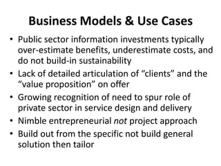 Business Models & Use Cases
• Public sector information investments typically
over-estimate benefits, underestimate costs, and
do not build-in sustainability
• Lack of detailed articulation of “clients” and the
“value proposition” on offer
• Growing recognition of need to spur role of
private sector in service design and delivery
• Nimble entrepreneurial not project approach
• Build out from the specific not build general
solution then tailor

 
