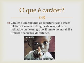 
 Caráter é um conjunto de características e traços
relativos à maneira de agir e de reagir de um
indivíduo ou de um grupo. É um feitio moral. É a
firmeza e coerência de atitudes.
O que é caráter?
 