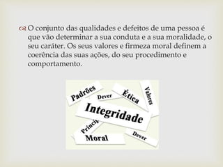  O conjunto das qualidades e defeitos de uma pessoa é
que vão determinar a sua conduta e a sua moralidade, o
seu caráter. Os seus valores e firmeza moral definem a
coerência das suas ações, do seu procedimento e
comportamento.
 