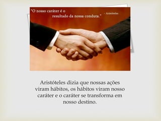 Aristóteles dizia que nossas ações
viram hábitos, os hábitos viram nosso
caráter e o caráter se transforma em
nosso destino.
 