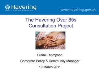 Claire Thompson Corporate Policy & Community Manager 10 March 2011 The Havering Over 65s Consultation Project 