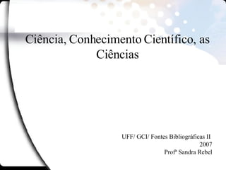 Ciência, Conhecimento Científico, as Ciências UFF/ GCI/ Fontes Bibliográficas II  2007 Profª Sandra Rebel 