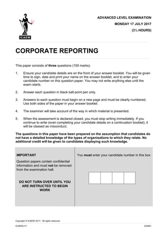 Copyright © ICAEW 2017. All rights reserved.
ICAEWJ17 234061
ADVANCED LEVEL EXAMINATION
MONDAY 17 JULY 2017
(3½ HOURS)
CORPORATE REPORTING
This paper consists of three questions (100 marks).
1. Ensure your candidate details are on the front of your answer booklet. You will be given
time to sign, date and print your name on the answer booklet, and to enter your
candidate number on this question paper. You may not write anything else until the
exam starts.
2. Answer each question in black ball point pen only.
3. Answers to each question must begin on a new page and must be clearly numbered.
Use both sides of the paper in your answer booklet.
4. The examiner will take account of the way in which material is presented.
5. When the assessment is declared closed, you must stop writing immediately. If you
continue to write (even completing your candidate details on a continuation booklet), it
will be classed as misconduct.
The questions in this paper have been prepared on the assumption that candidates do
not have a detailed knowledge of the types of organisations to which they relate. No
additional credit will be given to candidates displaying such knowledge.
IMPORTANT
Question papers contain confidential
information and must not be removed
from the examination hall.
DO NOT TURN OVER UNTIL YOU
ARE INSTRUCTED TO BEGIN
WORK
You must enter your candidate number in this box
 
