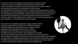 Cuando, en 1926, esas imágenes tuvieron sonido y pudieron hablar,
nació el cine sonoro y el Séptimo Arte presentó sus credenciales.
A partir de esa fecha, las películas sonoras empezaron a cruzar fronteras;
se iniciaba la distribución cinematográfica a nivel mundial.
Se proyectaban en países donde la gran mayoría de los espectadores no podía
entenderlas, era imprescindible que los personajes hablaran el mismo idioma que
los espectadores para poder llegar al gran público, leer letreros era incómodo e
incluso difícil para algunos, por lo que las grandes productoras decidieron
sonorizar algunas de sus películas en el idioma y con voces del país donde se
iban a explotar y, a raíz de esa idea, nació el doblaje.
Al principio sólo se doblaba al español, inglés, francés, alemán
e italiano; actualmente se dobla a una infinidad de idiomas.
En España, Barcelona dio el primer paso, realizó su primer
doblaje en 1929, seguida de Madrid. Pero, cuando
verdaderamente el doblaje tomó carta de naturaleza,
fue después de la guerra civil. En 1940, el gobierno franquista
decretó que todas las películas que se explotaran en el país tenían que
estar habladas en español, lo que sirvió no sólo para que el público las entendiera,
sino para alterar los diálogos bajo el efecto de una férrea e implacable censura.
Probablemente el doblaje actual deba parte de su existencia a aquel decreto.
Las versiones dobladas recibieron un magnífico espaldarazo.

 