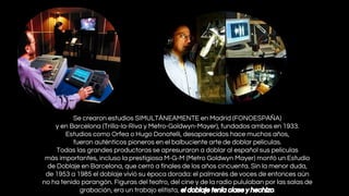 Se crearon estudios SIMULTÁNEAMENTE en Madrid (FONOESPAÑA)
y en Barcelona (Trilla-la-Riva y Metro-Goldwyn-Mayer), fundados ambos en 1933.
Estudios como Orfea o Hugo Donatelli, desaparecidos hace muchos años,
fueron auténticos pioneros en el balbuciente arte de doblar películas.
Todas las grandes productoras se apresuraron a doblar al español sus películas
más importantes, incluso la prestigiosa M-G-M (Metro Goldwyn Mayer) montó un Estudio
de Doblaje en Barcelona, que cerró a finales de los años cincuenta. Sin la menor duda,
de 1953 a 1985 el doblaje vivió su época dorada: el palmarés de voces de entonces aún
no ha tenido parangón. Figuras del teatro, del cine y de la radio pululaban por las salas de
grabación, era un trabajo elitista, el doblaje tenía clase y hechizo.

 
