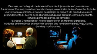 Después, con la llegada de la televisión, el doblaje se adocenó, su volumen
fue incrementándose paulatinamente hasta que, a mediados de los años ochenta, hubo
una verdadera explosión, el número de doblajes se disparó y la calidad se resintió
profundamente. El cuerno de la abundancia hizo que brotaran, como por encanto,
estudios por todas partes, los llamados
"Estudios Champiñones", no sólo aparecieron en Madrid y Barcelona,
ciudades emblemáticas en cuanto al doblaje, sino también en Bilbao, Vigo, Sevilla,
Gandía y muchas más...

 