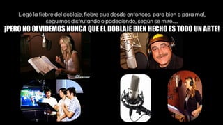 Llegó la fiebre del doblaje, fiebre que desde entonces, para bien o para mal,
seguimos disfrutando o padeciendo, según se mire.....

¡PERO NO OLVIDEMOS NUNCA QUE EL DOBLAJE BIEN HECHO ES TODO UN ARTE! 

 