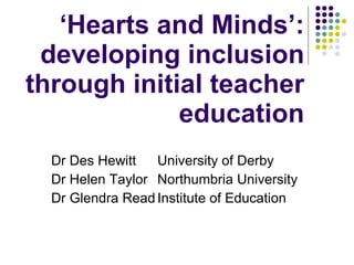 ‘ Hearts and Minds’: developing inclusion through initial teacher education Dr Des Hewitt University of Derby Dr Helen Taylor  Northumbria University Dr Glendra Read Institute of Education 