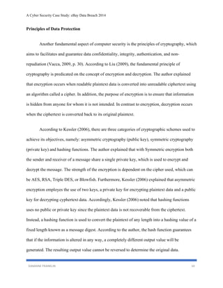 A Cyber Security Case Study: eBay Data Breach 2014
DAMAINE FRANKLIN 10
Principles of Data Protection
Another fundamental aspect of computer security is the principles of cryptography, which
aims to facilitates and guarantee data confidentiality, integrity, authentication, and non-
repudiation (Vacca, 2009, p. 30). According to Liu (2009), the fundamental principle of
cryptography is predicated on the concept of encryption and decryption. The author explained
that encryption occurs when readable plaintext data is converted into unreadable ciphertext using
an algorithm called a cipher. In addition, the purpose of encryption is to ensure that information
is hidden from anyone for whom it is not intended. In contrast to encryption, decryption occurs
when the ciphertext is converted back to its original plaintext.
According to Kessler (2006), there are three categories of cryptographic schemes used to
achieve its objectives, namely: asymmetric cryptography (public key), symmetric cryptography
(private key) and hashing functions. The author explained that with Symmetric encryption both
the sender and receiver of a message share a single private key, which is used to encrypt and
decrypt the message. The strength of the encryption is dependent on the cipher used, which can
be AES, RSA, Triple DES, or Blowfish. Furthermore, Kessler (2006) explained that asymmetric
encryption employes the use of two keys, a private key for encrypting plaintext data and a public
key for decrypting cyphertext data. Accordingly, Kessler (2006) noted that hashing functions
uses no public or private key since the plaintext data is not recoverable from the ciphertext.
Instead, a hashing function is used to convert the plaintext of any length into a hashing value of a
fixed length known as a message digest. According to the author, the hash function guarantees
that if the information is altered in any way, a completely different output value will be
generated. The resulting output value cannot be reversed to determine the original data.
 