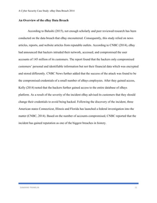 A Cyber Security Case Study: eBay Data Breach 2014
DAMAINE FRANKLIN 11
An Overview of the eBay Data Breach
According to Balushi (2015), not enough scholarly and peer reviewed research has been
conducted on the data breach that eBay encountered. Consequently, this study relied on news
articles, reports, and website articles from reputable outlets. According to CNBC (2014), eBay
had announced that hackers intruded their network, accessed, and compromised the user
accounts of 145 million of its customers. The report found that the hackers only compromised
customers’ personal and identifiable information but not their financial data which was encrypted
and stored differently. CNBC News further added that the success of the attack was found to be
the compromised credentials of a small number of eBays employees. After they gained access,
Kelly (2014) noted that the hackers further gained access to the entire database of eBays
platform. As a result of the severity of the incident eBay advised its customers that they should
change their credentials to avoid being hacked. Following the discovery of the incident, three
American states Connecticut, Illinois and Florida has launched a federal investigation into the
matter (CNBC, 2014). Based on the number of accounts compromised, CNBC reported that the
incident has gained reputation as one of the biggest breaches in history.
 