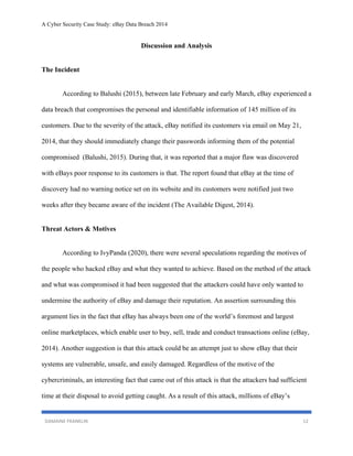 A Cyber Security Case Study: eBay Data Breach 2014
DAMAINE FRANKLIN 12
Discussion and Analysis
The Incident
According to Balushi (2015), between late February and early March, eBay experienced a
data breach that compromises the personal and identifiable information of 145 million of its
customers. Due to the severity of the attack, eBay notified its customers via email on May 21,
2014, that they should immediately change their passwords informing them of the potential
compromised (Balushi, 2015). During that, it was reported that a major flaw was discovered
with eBays poor response to its customers is that. The report found that eBay at the time of
discovery had no warning notice set on its website and its customers were notified just two
weeks after they became aware of the incident (The Available Digest, 2014).
Threat Actors & Motives
According to IvyPanda (2020), there were several speculations regarding the motives of
the people who hacked eBay and what they wanted to achieve. Based on the method of the attack
and what was compromised it had been suggested that the attackers could have only wanted to
undermine the authority of eBay and damage their reputation. An assertion surrounding this
argument lies in the fact that eBay has always been one of the world’s foremost and largest
online marketplaces, which enable user to buy, sell, trade and conduct transactions online (eBay,
2014). Another suggestion is that this attack could be an attempt just to show eBay that their
systems are vulnerable, unsafe, and easily damaged. Regardless of the motive of the
cybercriminals, an interesting fact that came out of this attack is that the attackers had sufficient
time at their disposal to avoid getting caught. As a result of this attack, millions of eBay’s
 