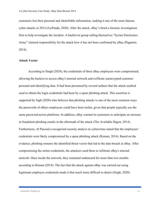 A Cyber Security Case Study: eBay Data Breach 2014
DAMAINE FRANKLIN 13
customers lost their personal and identifiable information, making it one of the most famous
cyber-attacks in 2014 (IvyPanda, 2020). After the attack, eBay’s hired a forensic investigation
firm to help investigate the incident. A hacktivist group calling themselves “Syrian Electronics
Army” claimed responsibility for the attack how it has not been confirmed by eBay (Paganini,
2014).
Attack Vector
According to Singh (2020), the credentials of three eBay employees were compromised,
allowing the hackers to access eBay's internal network and exfiltrate unencrypted customer
personal and identifying data. It had been presumed by several authors that the attack method
used to obtain the login credentials had been by a spear phishing attack. This assertion is
supported by Sigh (2020) who believes that phishing attacks is one of the most common ways
the passwords of eBays employees could have been stolen, given that people typically use the
same password across platforms. In addition, eBay warned its customers to anticipate an increase
in fraudulent phishing emails in the aftermath of the attack (The Available Digest, 2014).
Furthermore, Al Pascual a recognized security analyst on cybercrime stated that the employees’
credentials were likely compromised by a spear phishing attack (Roman, 2014). Based on the
evidence, phishing remains the identified threat vector that led to the data breach at eBay. After
compromising the stolen credentials, the attackers used them to infiltrate eBay's internal
network. Once inside the network, they remained undetected for more than two months
according to Roman (2014). The fact that the attack against eBay was carried out using
legitimate employee credentials made it that much more difficult to detect (Singh, 2020).
 