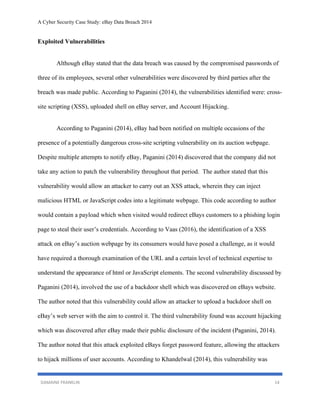 A Cyber Security Case Study: eBay Data Breach 2014
DAMAINE FRANKLIN 14
Exploited Vulnerabilities
Although eBay stated that the data breach was caused by the compromised passwords of
three of its employees, several other vulnerabilities were discovered by third parties after the
breach was made public. According to Paganini (2014), the vulnerabilities identified were: cross-
site scripting (XSS), uploaded shell on eBay server, and Account Hijacking.
According to Paganini (2014), eBay had been notified on multiple occasions of the
presence of a potentially dangerous cross-site scripting vulnerability on its auction webpage.
Despite multiple attempts to notify eBay, Paganini (2014) discovered that the company did not
take any action to patch the vulnerability throughout that period. The author stated that this
vulnerability would allow an attacker to carry out an XSS attack, wherein they can inject
malicious HTML or JavaScript codes into a legitimate webpage. This code according to author
would contain a payload which when visited would redirect eBays customers to a phishing login
page to steal their user’s credentials. According to Vaas (2016), the identification of a XSS
attack on eBay’s auction webpage by its consumers would have posed a challenge, as it would
have required a thorough examination of the URL and a certain level of technical expertise to
understand the appearance of html or JavaScript elements. The second vulnerability discussed by
Paganini (2014), involved the use of a backdoor shell which was discovered on eBays website.
The author noted that this vulnerability could allow an attacker to upload a backdoor shell on
eBay’s web server with the aim to control it. The third vulnerability found was account hijacking
which was discovered after eBay made their public disclosure of the incident (Paganini, 2014).
The author noted that this attack exploited eBays forget password feature, allowing the attackers
to hijack millions of user accounts. According to Khandelwal (2014), this vulnerability was
 