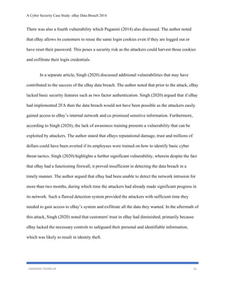 A Cyber Security Case Study: eBay Data Breach 2014
DAMAINE FRANKLIN 16
There was also a fourth vulnerability which Paganini (2014) also discussed. The author noted
that eBay allows its customers to reuse the same login cookies even if they are logged out or
have reset their password. This poses a security risk as the attackers could harvest those cookies
and exfiltrate their login credentials.
In a separate article, Singh (2020) discussed additional vulnerabilities that may have
contributed to the success of the eBay data breach. The author noted that prior to the attack, eBay
lacked basic security features such as two factor authentication. Singh (2020) argued that if eBay
had implemented 2FA then the data breach would not have been possible as the attackers easily
gained access to eBay’s internal network and co promised sensitive information. Furthermore,
according to Singh (2020), the lack of awareness training presents a vulnerability that can be
exploited by attackers. The author stated that eBays reputational damage, trust and millions of
dollars could have been averted if its employees were trained on how to identify basic cyber
threat tactics. Singh (2020) highlights a further significant vulnerability, wherein despite the fact
that eBay had a functioning firewall, it proved insufficient in detecting the data breach in a
timely manner. The author argued that eBay had been unable to detect the network intrusion for
more than two months, during which time the attackers had already made significant progress in
its network. Such a flawed detection system provided the attackers with sufficient time they
needed to gain access to eBay’s system and exfiltrate all the data they wanted. In the aftermath of
this attack, Singh (2020) noted that customers' trust in eBay had diminished, primarily because
eBay lacked the necessary controls to safeguard their personal and identifiable information,
which was likely to result in identity theft.
 