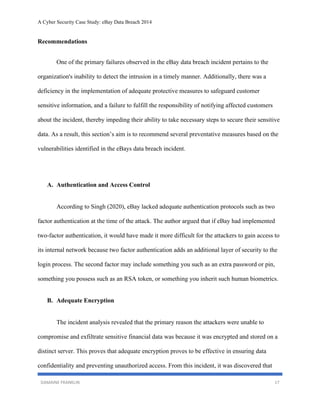 A Cyber Security Case Study: eBay Data Breach 2014
DAMAINE FRANKLIN 17
Recommendations
One of the primary failures observed in the eBay data breach incident pertains to the
organization's inability to detect the intrusion in a timely manner. Additionally, there was a
deficiency in the implementation of adequate protective measures to safeguard customer
sensitive information, and a failure to fulfill the responsibility of notifying affected customers
about the incident, thereby impeding their ability to take necessary steps to secure their sensitive
data. As a result, this section’s aim is to recommend several preventative measures based on the
vulnerabilities identified in the eBays data breach incident.
A. Authentication and Access Control
According to Singh (2020), eBay lacked adequate authentication protocols such as two
factor authentication at the time of the attack. The author argued that if eBay had implemented
two-factor authentication, it would have made it more difficult for the attackers to gain access to
its internal network because two factor authentication adds an additional layer of security to the
login process. The second factor may include something you such as an extra password or pin,
something you possess such as an RSA token, or something you inherit such human biometrics.
B. Adequate Encryption
The incident analysis revealed that the primary reason the attackers were unable to
compromise and exfiltrate sensitive financial data was because it was encrypted and stored on a
distinct server. This proves that adequate encryption proves to be effective in ensuring data
confidentiality and preventing unauthorized access. From this incident, it was discovered that
 