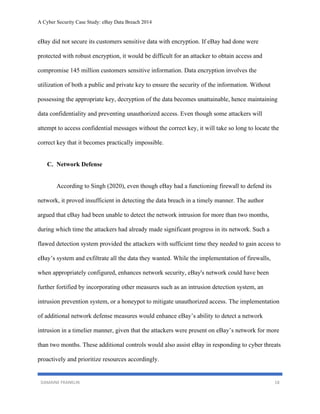A Cyber Security Case Study: eBay Data Breach 2014
DAMAINE FRANKLIN 18
eBay did not secure its customers sensitive data with encryption. If eBay had done were
protected with robust encryption, it would be difficult for an attacker to obtain access and
compromise 145 million customers sensitive information. Data encryption involves the
utilization of both a public and private key to ensure the security of the information. Without
possessing the appropriate key, decryption of the data becomes unattainable, hence maintaining
data confidentiality and preventing unauthorized access. Even though some attackers will
attempt to access confidential messages without the correct key, it will take so long to locate the
correct key that it becomes practically impossible.
C. Network Defense
According to Singh (2020), even though eBay had a functioning firewall to defend its
network, it proved insufficient in detecting the data breach in a timely manner. The author
argued that eBay had been unable to detect the network intrusion for more than two months,
during which time the attackers had already made significant progress in its network. Such a
flawed detection system provided the attackers with sufficient time they needed to gain access to
eBay’s system and exfiltrate all the data they wanted. While the implementation of firewalls,
when appropriately configured, enhances network security, eBay's network could have been
further fortified by incorporating other measures such as an intrusion detection system, an
intrusion prevention system, or a honeypot to mitigate unauthorized access. The implementation
of additional network defense measures would enhance eBay’s ability to detect a network
intrusion in a timelier manner, given that the attackers were present on eBay’s network for more
than two months. These additional controls would also assist eBay in responding to cyber threats
proactively and prioritize resources accordingly.
 