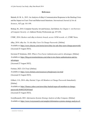 A Cyber Security Case Study: eBay Data Breach 2014
DAMAINE FRANKLIN 21
References
Balushi, B. M. A., 2015. An Analysis of eBay's Communication Resposnse to the Hacking Crisis
and the Impact on Users Trust and Behavioural Intentions. International Journal of Arts &
Sciences,, 8(7), pp. 161-199.
Bishop, M., 2018. Computer Security Art and Science, 2nd Edition. In: Chapter 1: An Overview
of Computer Security. s.l.:Addison-Wesley Professional, pp. 257-258.
CNBC, 2014. Hackers raid eBay in historic breach, access 145M records, s.l.: CNBC News.
eBay, 2014. eBay Inc. To Ask eBay Users To Change Passwords. [Online]
Available at: https://www.ebayinc.com/stories/news/ebay-inc-ask-ebay-users-change-passwords/
[Accessed 25 August 2023].
Envision IT Solutions, 2022. What is Two-Factor Authentication and its Advantages. [Online]
Available at: https://blog.envisionitsolutions.com/what-is-two-factor-authentication-and-its-
advantages
[Accessed 27 August 2023].
Fortinet, 2023. CIA Triad. [Online]
Available at: https://www.fortinet.com/resources/cyberglossary/cia-triad
[Accessed 22 August 2023].
Gilbert, J. O., 2014. eBay Hacked, Urges All Members to Change Passwords Immediately.
[Online]
Available at: https://finance.yahoo.com/news/ebay-hacked-urges-all-members-to-change-
passwords-86405258249.html
[Accessed 25 August 2023].
IvoryResearch, 2021. Information Systems Strategy Analysis of eBay Company. [Online]
Available at: https://www.ivoryresearch.com/samples/information-systems-strategy-analysis-of-
 