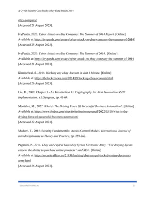 A Cyber Security Case Study: eBay Data Breach 2014
DAMAINE FRANKLIN 22
ebay-company/
[Accessed 21 August 2023].
IvyPanda, 2020. Cyber Attack on eBay Company: The Summer of 2014 Report. [Online]
Available at: https://ivypanda.com/essays/cyber-attack-on-ebay-company-the-summer-of-2014/
[Accessed 25 August 2023].
IvyPanda, 2020. Cyber Attack on eBay Company: The Summer of 2014.. [Online]
Available at: https://ivypanda.com/essays/cyber-attack-on-ebay-company-the-summer-of-2014
[Accessed 21 August 2023].
Khandelwal, S., 2014. Hacking any eBay Account in Just 1 Minute. [Online]
Available at: https://thehackernews.com/2014/09/hacking-ebay-accounts.html
[Accessed 26 August 2023].
Liu, D., 2009. Chapter 3 - An Introduction To Cryptography. In: Next Generation SSH2
Implementation. s.l.:Syngress, pp. 41-64.
Montalvo, M., 2022. What Is The Driving Force Of Successful Business Automation?. [Online]
Available at: https://www.forbes.com/sites/forbesbusinesscouncil/2022/05/19/what-is-the-
driving-force-of-successful-business-automation/
[Accessed 22 August 2023].
Mudarri, T., 2015. Security Fundamentals: Access Control Models. International Journal of
Interdisciplinarity in Theory and Practice, pp. 259-262.
Paganini, P., 2014. Ebay and PayPal hacked by Syrian Electronic Army, “For denying Syrian
citizens the ability to purchase online products” said SEA.. [Online]
Available at: https://securityaffairs.co/21838/hacking/ebay-paypal-hacked-syrian-electronic-
army.html
[Accessed 26 August 2023].
 